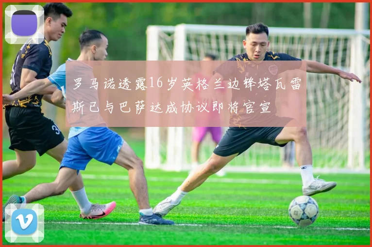 罗马诺透露16岁英格兰边锋塔瓦雷斯已与巴萨达成协议即将官宣