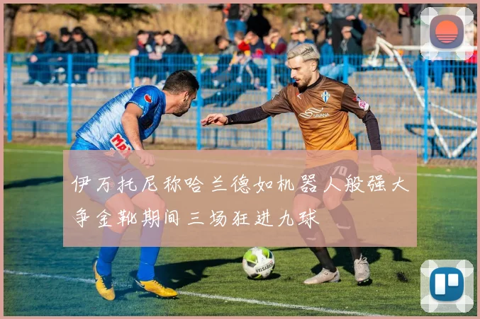 伊万托尼称哈兰德如机器人般强大争金靴期间三场狂进九球