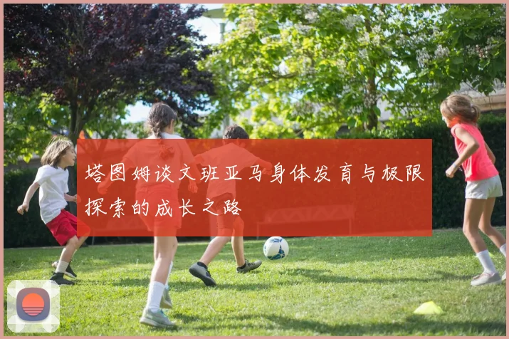 塔图姆谈文班亚马身体发育与极限探索的成长之路