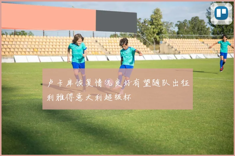 卢卡库恢复情况良好有望随队出征利雅得意大利超级杯