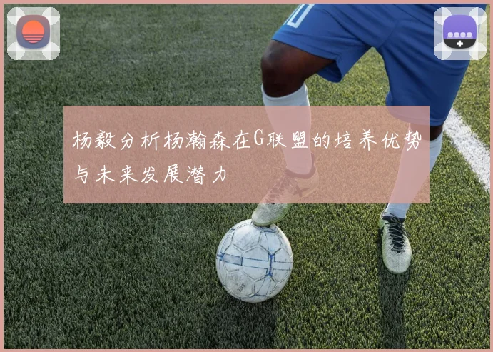 杨毅分析杨瀚森在G联盟的培养优势与未来发展潜力