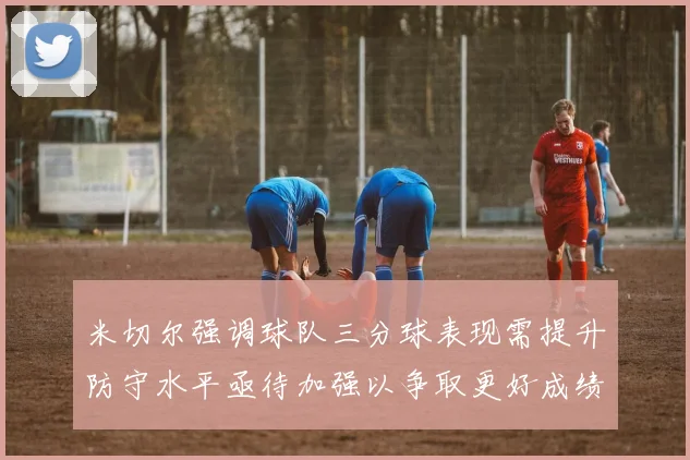 米切尔强调球队三分球表现需提升防守水平亟待加强以争取更好成绩