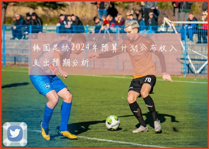 韩国足协2024年预算计划公布收入支出预期分析