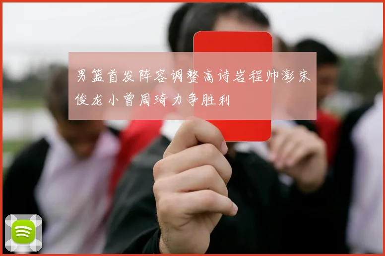 男篮首发阵容调整高诗岩程帅澎朱俊龙小曾周琦力争胜利