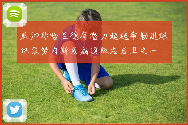 瓜帅称哈兰德有潜力超越希勒进球纪录努内斯或成顶级右后卫之一