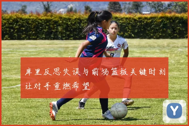 库里反思失误与前场篮板关键时刻让对手重燃希望