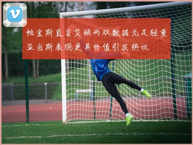帕金斯直言艾顿两双数据无足轻重亚当斯表现更具价值引发热议