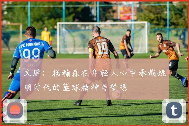 文胖：杨瀚森在年轻人心中承载姚明时代的篮球精神与梦想
