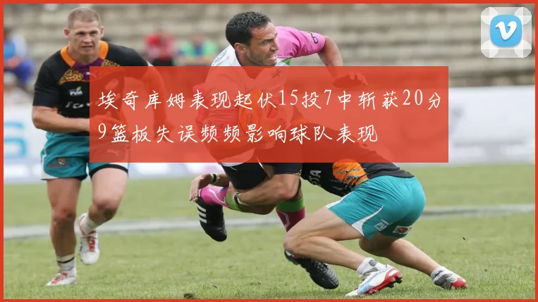 埃奇库姆表现起伏15投7中斩获20分9篮板失误频频影响球队表现