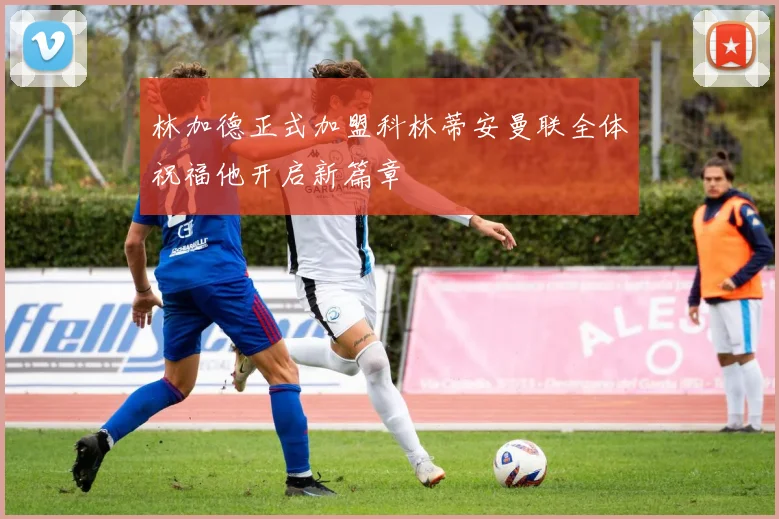 林加德正式加盟科林蒂安曼联全体祝福他开启新篇章