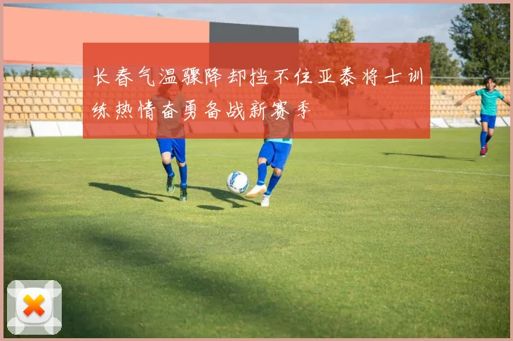 长春气温骤降却挡不住亚泰将士训练热情奋勇备战新赛季
