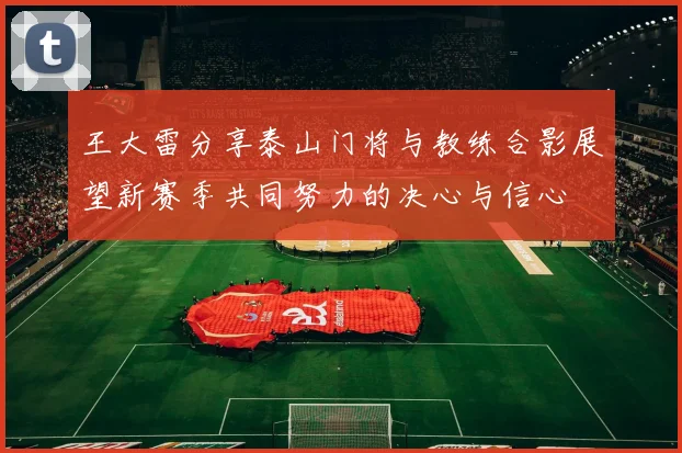 王大雷分享泰山门将与教练合影展望新赛季共同努力的决心与信心