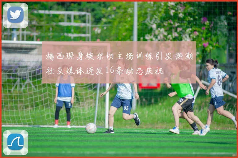 梅西现身埃尔切主场训练引发热潮社交媒体连发16条动态庆祝
