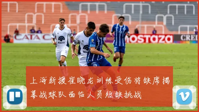 上海新援崔晓龙训练受伤将缺席揭幕战球队面临人员短缺挑战