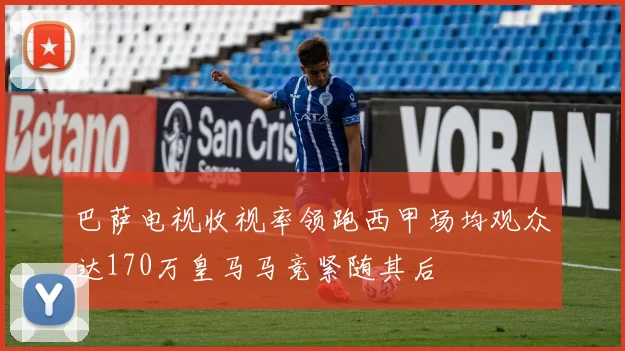 巴萨电视收视率领跑西甲场均观众达170万皇马马竞紧随其后