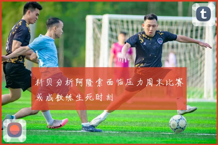 科贝分析阿隆索面临压力周末比赛或成教练生死时刻