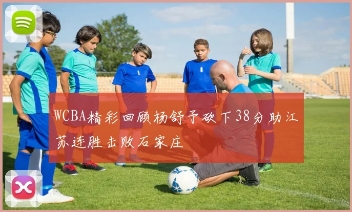 WCBA精彩回顾杨舒予砍下38分助江苏连胜击败石家庄