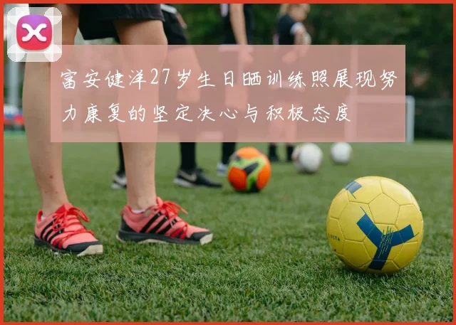 富安健洋27岁生日晒训练照展现努力康复的坚定决心与积极态度