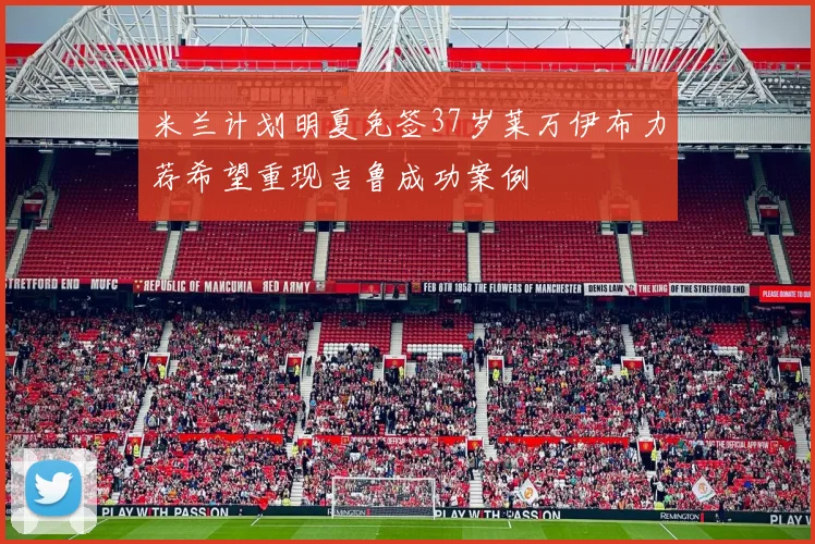 米兰计划明夏免签37岁莱万伊布力荐希望重现吉鲁成功案例