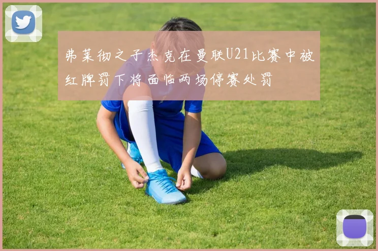 弗莱彻之子杰克在曼联U21比赛中被红牌罚下将面临两场停赛处罚