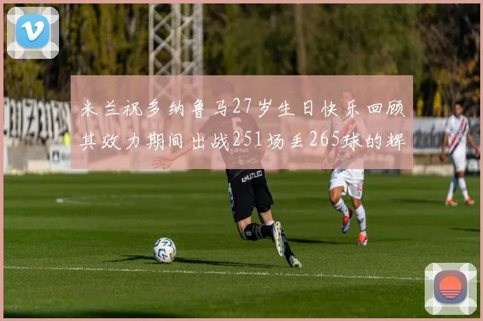 米兰祝多纳鲁马27岁生日快乐回顾其效力期间出战251场丢265球的辉煌历程