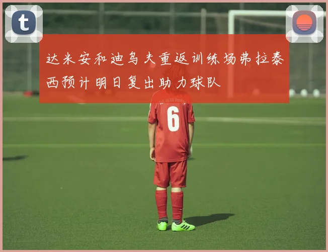 达米安和迪乌夫重返训练场弗拉泰西预计明日复出助力球队