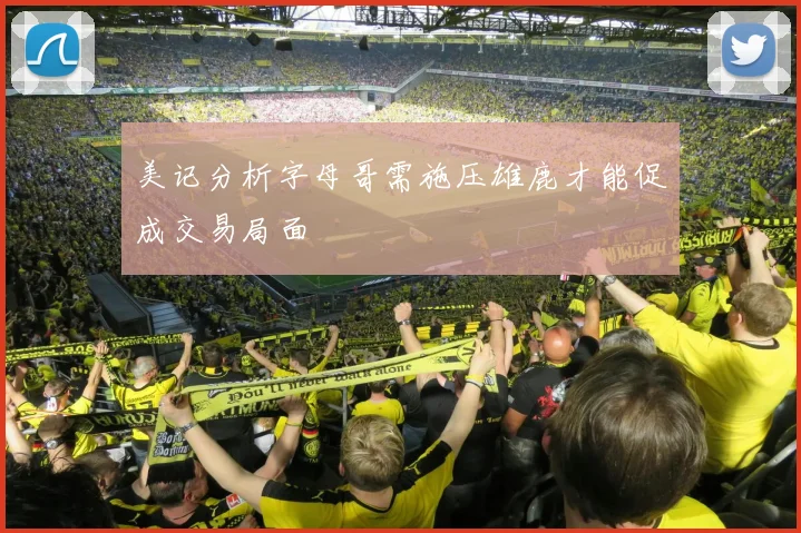 美记分析字母哥需施压雄鹿才能促成交易局面