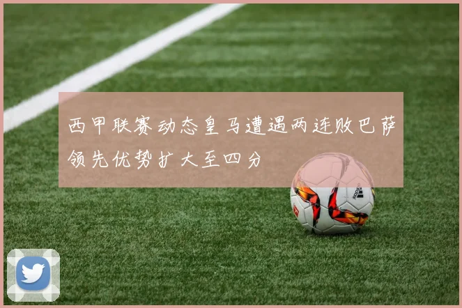 西甲联赛动态皇马遭遇两连败巴萨领先优势扩大至四分
