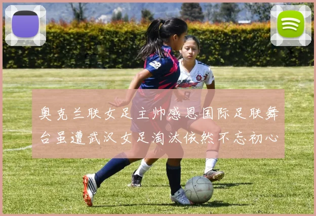 奥克兰联女足主帅感恩国际足联舞台虽遭武汉女足淘汰依然不忘初心