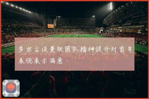 多尔古谈曼联团队精神提升对首年表现表示满意