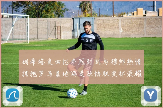 姆希塔良回忆夺冠时刻与穆帅热情拥抱罗马基地满是欧协联奖杯荣耀
