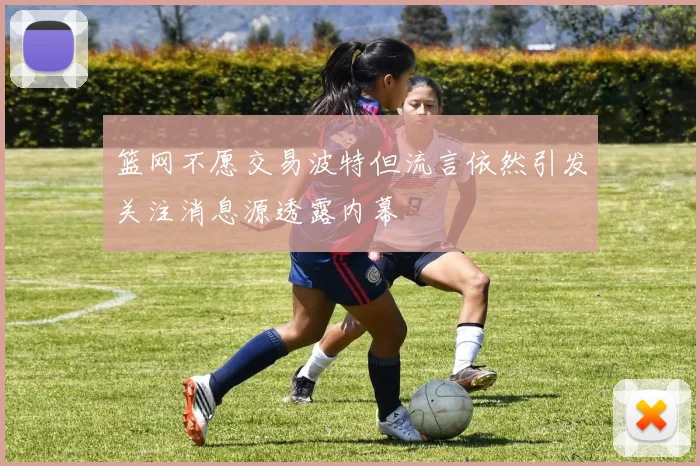 篮网不愿交易波特但流言依然引发关注消息源透露内幕