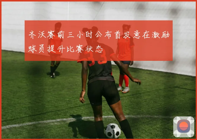 齐沃赛前三小时公布首发意在激励球员提升比赛状态