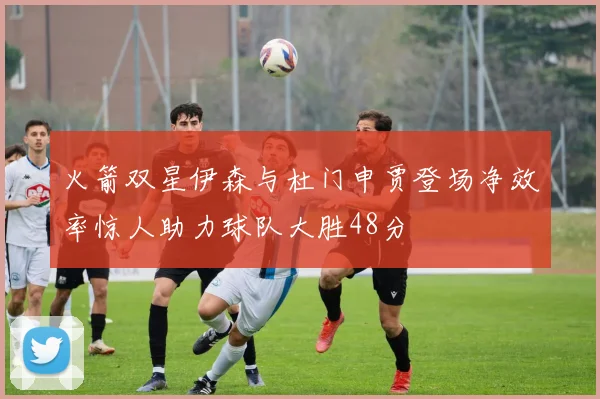 火箭双星伊森与杜门申贾登场净效率惊人助力球队大胜48分