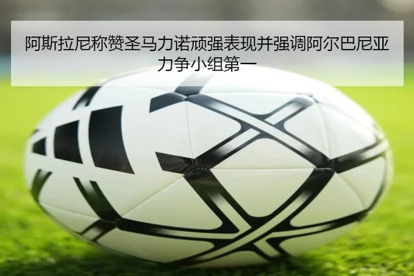 阿斯拉尼称赞圣马力诺顽强表现并强调阿尔巴尼亚力争小组第一 - kaiyun